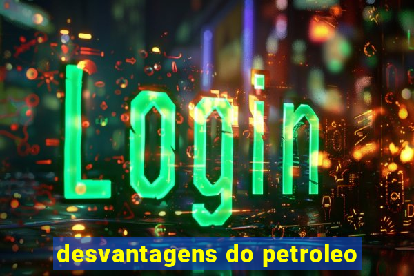 desvantagens do petroleo